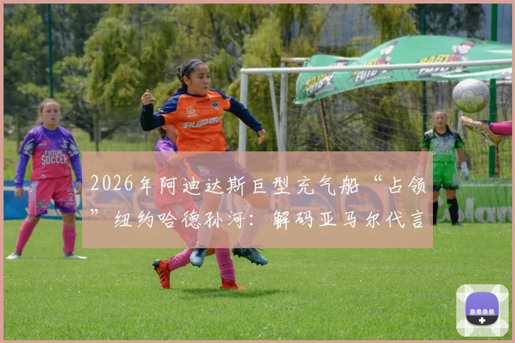 2026年阿迪达斯巨型充气船“占领”纽约哈德孙河：解码亚马尔代言背后的足球营销新策略与现场围观指南