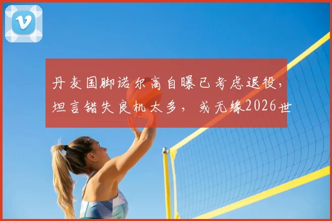 丹麦国脚诺尔高自曝已考虑退役,坦言错失良机太多,或无缘2026世界杯背后的真相