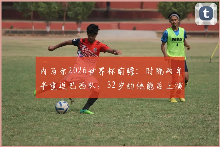 内马尔2026世界杯前瞻：时隔两年半重返巴西队，32岁的他能否上演完美“最后一舞”？