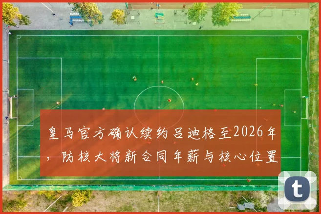 皇马官方确认续约吕迪格至2026年，防核大将新合同年薪与核心位置解析