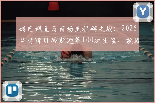 姆巴佩皇马百场里程碑之战:2026年对阵贝蒂斯迎第100次出场,数据回顾与生涯关键节点解析